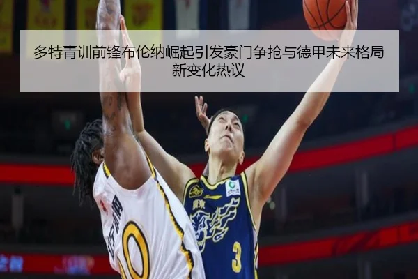 多特青训前锋布伦纳崛起引发豪门争抢与德甲未来格局新变化热议
