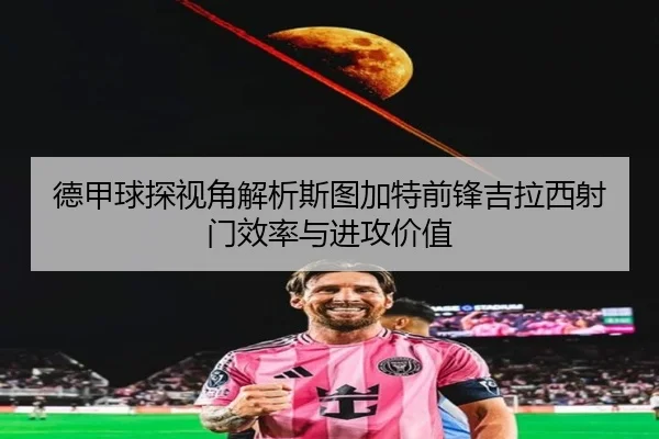 德甲球探视角解析斯图加特前锋吉拉西射门效率与进攻价值（pg）